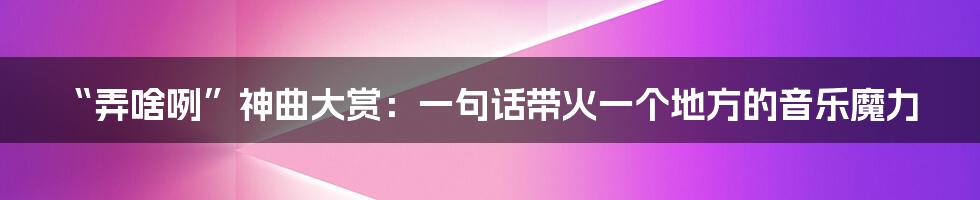 “弄啥咧”神曲大赏:一句话带火一个地方的音乐魔力