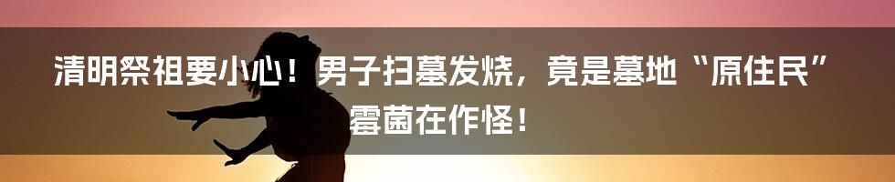 清明祭祖要小心!男子扫墓发烧,竟是墓地“原住民”霉菌在作怪!