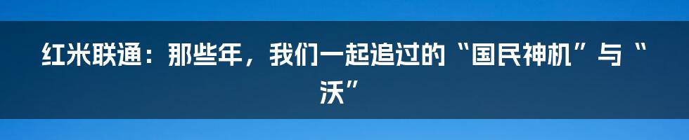 红米联通：那些年，我们一起追过的“国民神机”与“沃”