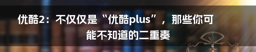 优酷2:不仅仅是“优酷plus”,那些你可能不知道的二重奏