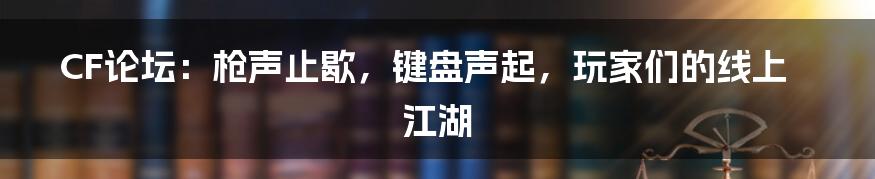 CF论坛:枪声止歇,键盘声起,玩家们的线上江湖