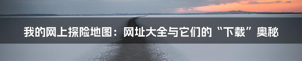 我的网上探险地图：网址大全与它们的“下载”奥秘