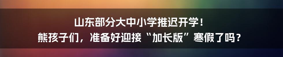 山东部分大中小学推迟开学! 熊孩子们,准备好迎接“加长版”寒假了吗?