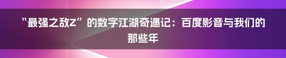 “最强之敌Z”的数字江湖奇遇记:百度影音与我们的那些年