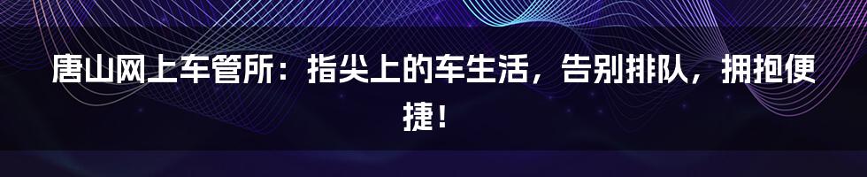 唐山网上车管所：指尖上的车生活，告别排队，拥抱便捷！