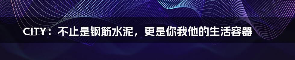 CITY：不止是钢筋水泥，更是你我他的生活容器