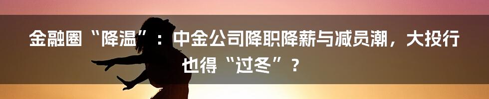 金融圈“降温”:中金公司降职降薪与减员潮,大投行也得“过冬”?