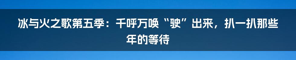 冰与火之歌第五季:千呼万唤“驶”出来,扒一扒那些年的等待