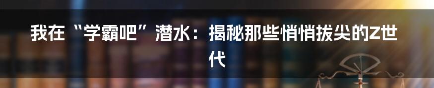 我在“学霸吧”潜水：揭秘那些悄悄拔尖的Z世代