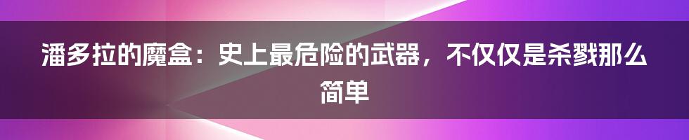 潘多拉的魔盒：史上最危险的武器，不仅仅是杀戮那么简单