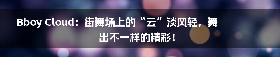 Bboy Cloud:街舞场上的“云”淡风轻,舞出不一样的精彩!