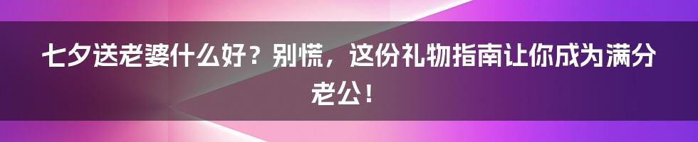 七夕送老婆什么好？别慌，这份礼物指南让你成为满分老公！