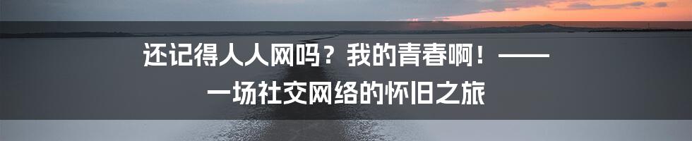 还记得人人网吗?我的青春啊!—— 一场社交网络的怀旧之旅
