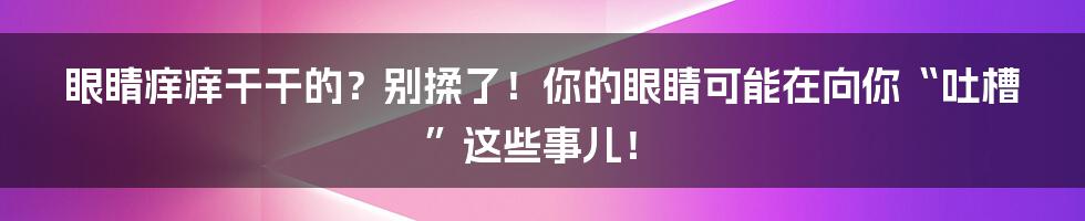 眼睛痒痒干干的?别揉了!你的眼睛可能在向你“吐槽”这些事儿!