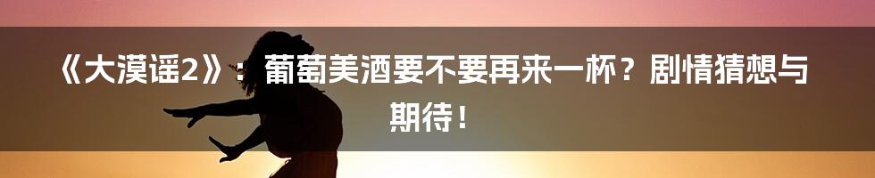 《大漠谣2》：葡萄美酒要不要再来一杯？剧情猜想与期待！