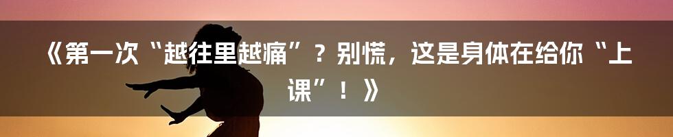 《第一次“越往里越痛”?别慌,这是身体在给你“上课”!》