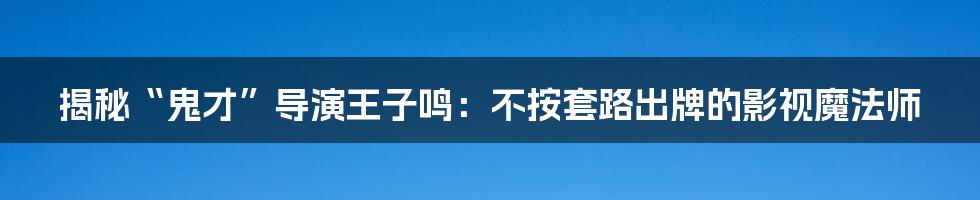 揭秘“鬼才”导演王子鸣:不按套路出牌的影视魔法师