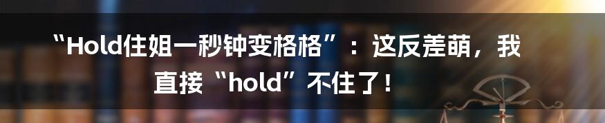 “Hold住姐一秒钟变格格”:这反差萌,我直接“hold”不住了!