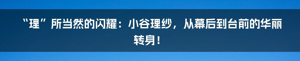 “理”所当然的闪耀:小谷理纱,从幕后到台前的华丽转身!