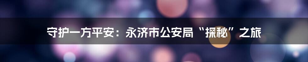 守护一方平安:永济市公安局“探秘”之旅