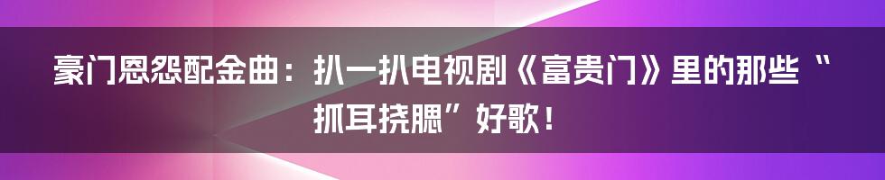 豪门恩怨配金曲:扒一扒电视剧《富贵门》里的那些“抓耳挠腮”好歌!