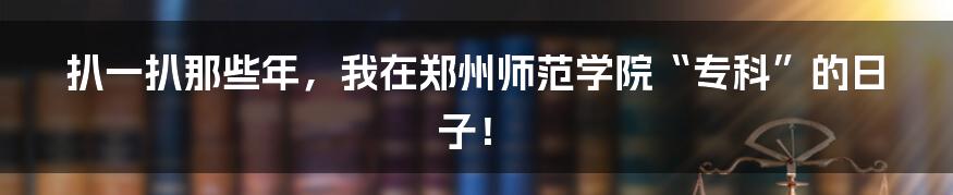 扒一扒那些年,我在郑州师范学院“专科”的日子!