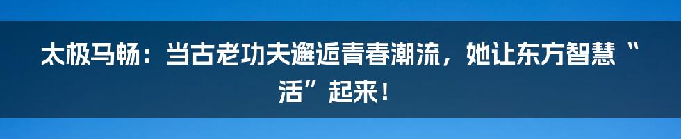 太极马畅:当古老功夫邂逅青春潮流,她让东方智慧“活”起来!