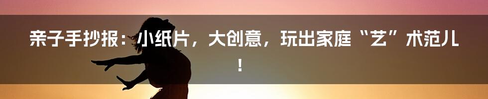 亲子手抄报:小纸片,大创意,玩出家庭“艺”术范儿!
