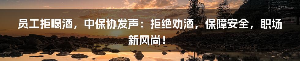员工拒喝酒,中保协发声:拒绝劝酒,保障安全,职场新风尚!