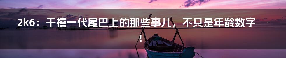 2k6:千禧一代尾巴上的那些事儿,不只是年龄数字!