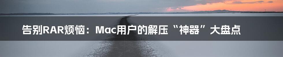 告别RAR烦恼:Mac用户的解压“神器”大盘点
