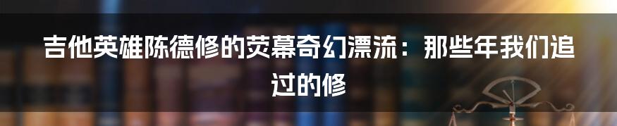 吉他英雄陈德修的荧幕奇幻漂流:那些年我们追过的修