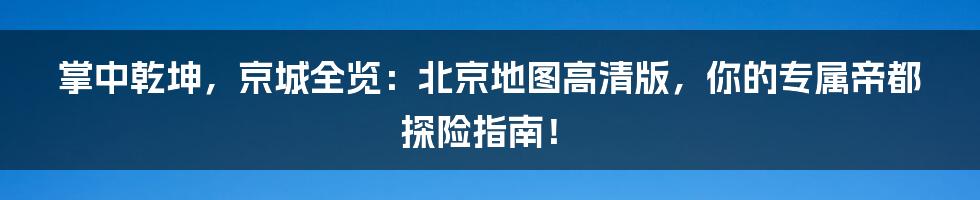 掌中乾坤,京城全览:北京地图高清版,你的专属帝都探险指南!