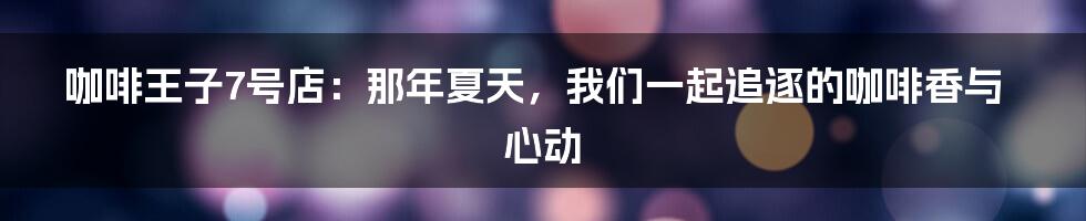咖啡王子7号店:那年夏天,我们一起追逐的咖啡香与心动