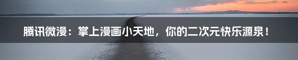 腾讯微漫:掌上漫画小天地,你的二次元快乐源泉!