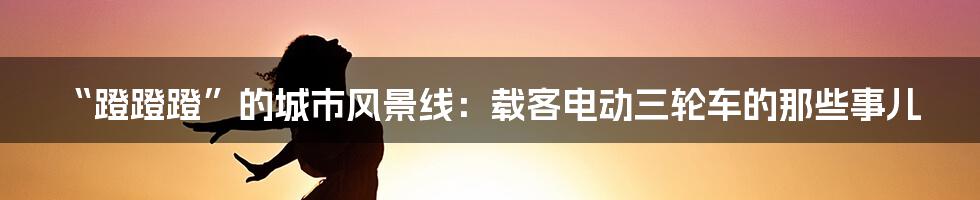 “蹬蹬蹬”的城市风景线:载客电动三轮车的那些事儿
