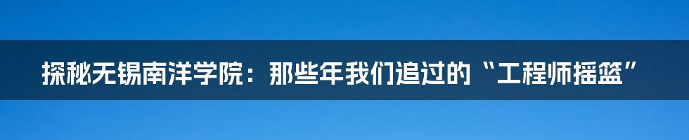 探秘无锡南洋学院:那些年我们追过的“工程师摇篮”