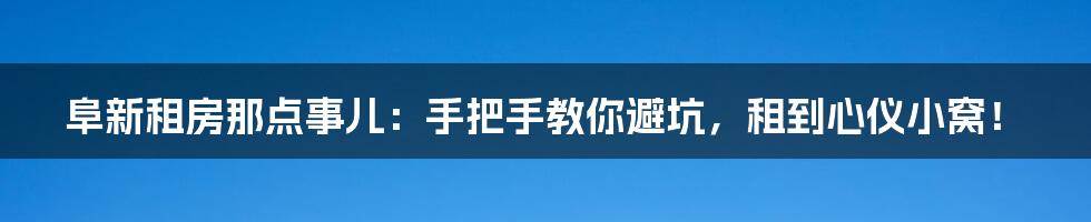 阜新租房那点事儿:手把手教你避坑,租到心仪小窝!