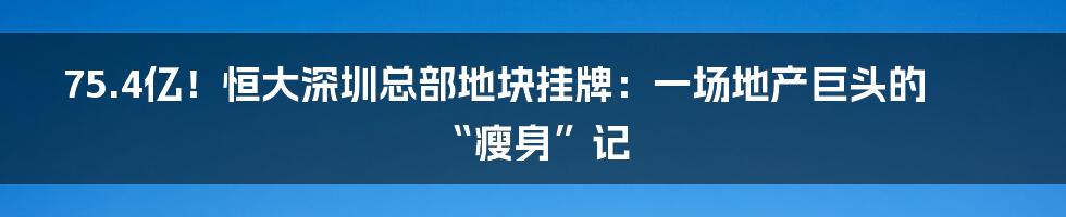 75.4亿!恒大深圳总部地块挂牌:一场地产巨头的“瘦身”记