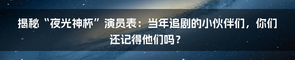 揭秘“夜光神杯”演员表:当年追剧的小伙伴们,你们还记得他们吗?