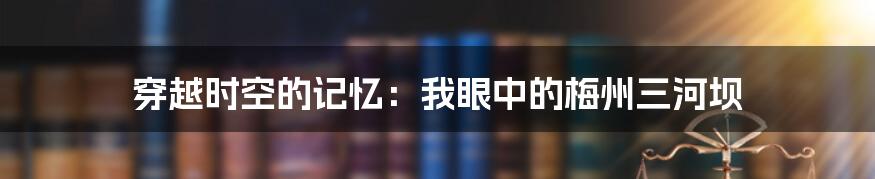 穿越时空的记忆:我眼中的梅州三河坝