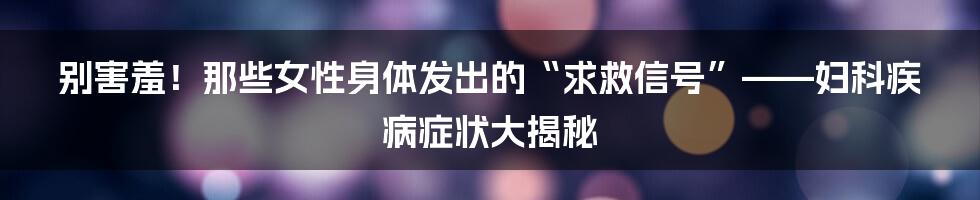 别害羞！那些女性身体发出的“求救信号”——妇科疾病症状大揭秘
