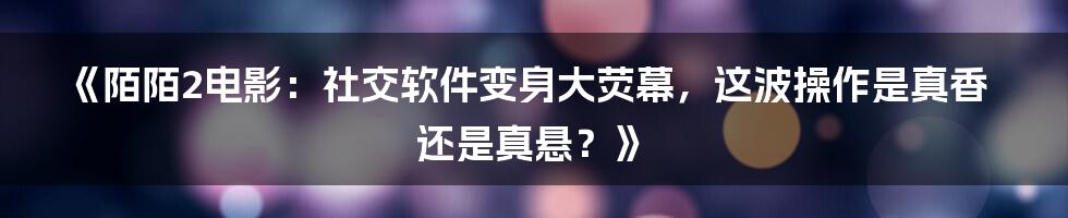 《陌陌2电影:社交软件变身大荧幕,这波操作是真香还是真悬?》