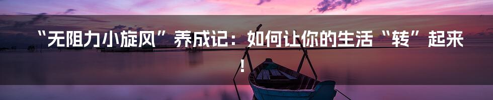 “无阻力小旋风”养成记：如何让你的生活“转”起来！