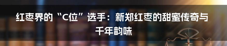 红枣界的“C位”选手:新郑红枣的甜蜜传奇与千年韵味