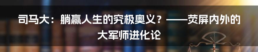 司马大:躺赢人生的究极奥义?——荧屏内外的大军师进化论