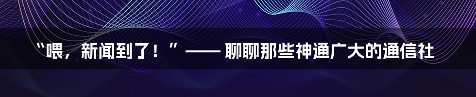 “喂，新闻到了！”—— 聊聊那些神通广大的通信社