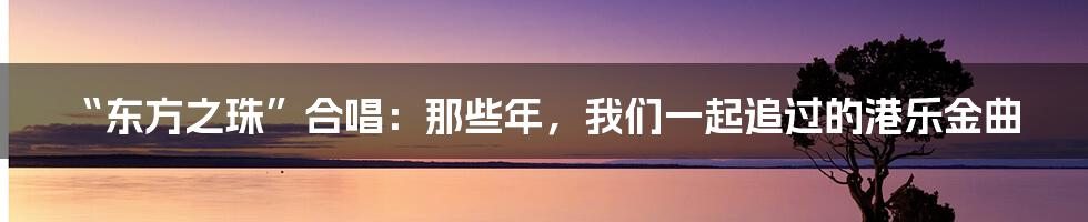 “东方之珠”合唱:那些年,我们一起追过的港乐金曲