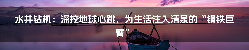 水井钻机:深挖地球心跳,为生活注入清泉的“钢铁巨臂”