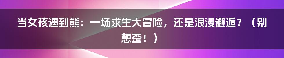 当女孩遇到熊:一场求生大冒险,还是浪漫邂逅?(别想歪!)